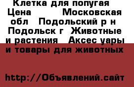Клетка для попугая › Цена ­ 500 - Московская обл., Подольский р-н, Подольск г. Животные и растения » Аксесcуары и товары для животных   